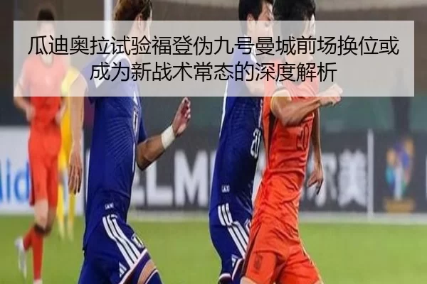 瓜迪奥拉试验福登伪九号曼城前场换位或成为新战术常态的深度解析 | bet365 login