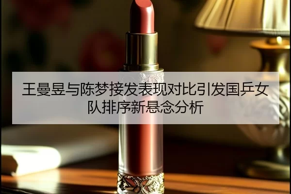 王曼昱与陈梦接发表现对比引发国乒女队排序新悬念分析
