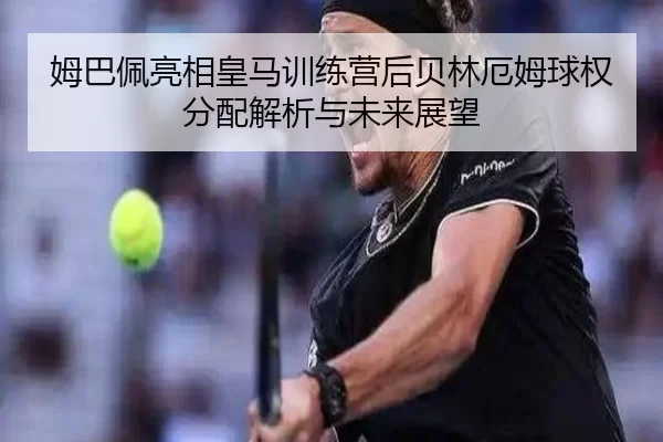 姆巴佩亮相皇马训练营后贝林厄姆球权分配解析与未来展望